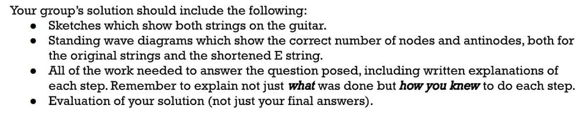 Your group's solution should include the following:
● Sketches which show both strings on the guitar.
• Standing wave diagrams which show the correct number of nodes and antinodes, both for
the original strings and the shortened E string.
All of the work needed to answer the question posed, including written explanations of
each step. Remember to explain not just what was done but how you knew to do each step.
Evaluation of your solution (not just your final answers).