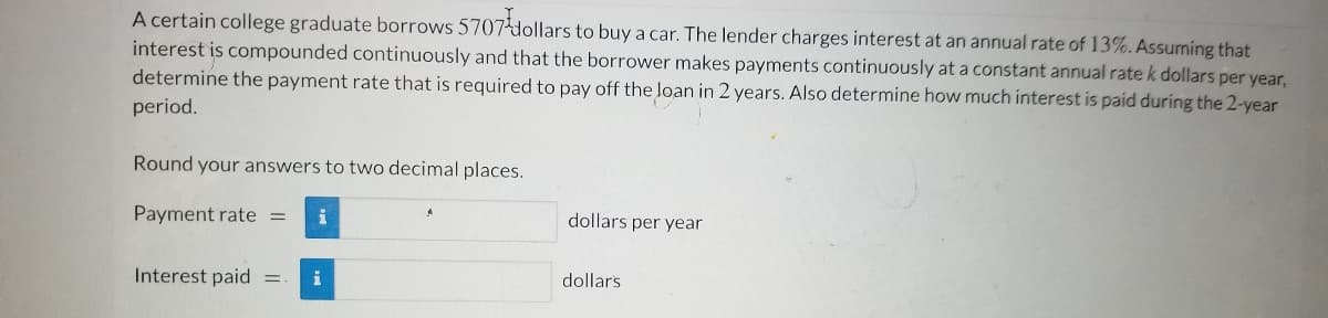 A certain college graduate borrows 5707dollars to buy a car. The lender charges interest at an annual rate of 13%. Assuming that
interest is compounded continuously and that the borrower makes payments continuously at a constant annual rate k dollars per year,
determine the payment rate that is required to pay off the loan in 2 years. Also determine how much interest is paid during the 2-year
period.
Round your answers to two decimal places.
Payment rate =
dollars per year
Interest paid =
i
dollars
