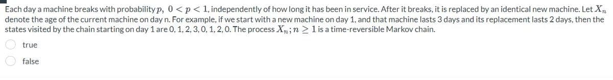 Each day a machine breaks with probability p, 0 < p < 1, independently of how long it has been in service. After it breaks, it is replaced by an identical new machine. Let Xn
denote the age of the current machine on day n. For example, if we start with a new machine on day 1, and that machine lasts 3 days and its replacement lasts 2 days, then the
states visited by the chain starting on day 1 are 0, 1, 2, 3, 0, 1, 2, 0. The process Xn; n ≥ 1 is a time-reversible Markov chain.
true
false