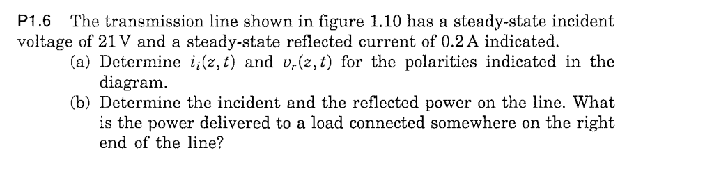 P1.6
The transmission line shown in figure 1.10 has a steady-state incident
voltage of 21 V and a steady-state reflected current of 0.2 A indicated.
(a) Determine i;(z, t) and v,(z, t) for the polarities indicated in the
diagram.
(b) Determine the incident and the reflected power on the line. What
is the power delivered to a load connected somewhere on the right
end of the line?
