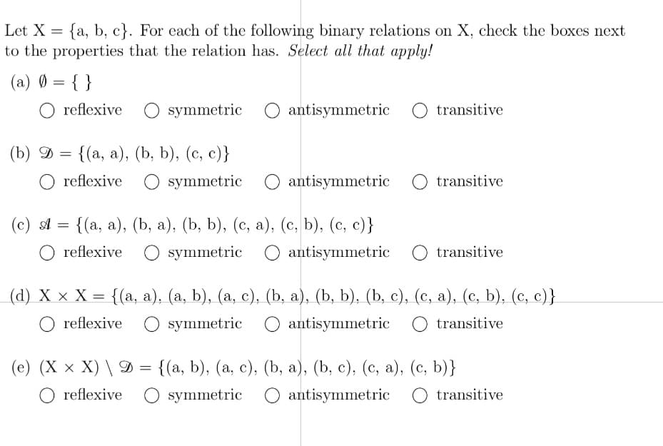 Let X = {a, b, c}. For each of the following binary relations on X, check the boxes next
to the properties that the relation has. Select all that apply!
(a) 0 = { }
O reflexive
O symmetric
O antisymmetric O transitive
(b) D
{(а, а), (b, b), (с, с)}
O reflexive
O symmetric
antisymmetric
transitive
{(а, а), (b, а), (b, b), (с, а), (с, b), (с, с)}
O symmetric
(c) A
O reflexive
O antisymmetric
O transitive
(d) X х Х— {(а, а), (а, ), (а, с), (b, a), (b, b), (Ь, с), (с, а), (с, b), (с, с)}
O reflexive
O symmetric
O antisymmetric O transitive
(е) (X x X) \9%-
{(а, b), (а, с), (b, а), (b, с), (с, а), (с, b)}
O reflexive
O symmetric
O antisymmetric O transitive
