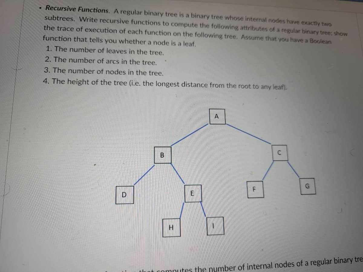 Recursive Functions. A regular binary tree is a binary tree whose internal nodes have exactly two
subtrees. Write recursive functions to compute the following attributes of a regular binary tree; show
the trace of execution of each function on the following tree. Assume that you have a Boolean
function that tells you whether a node is a leaf.
1. The number of leaves in the tree.
2. The number of arcs in the tree.
3. The number of nodes in the tree.
4. The height of the tree (i.e. the longest distance from the root to any leaf).
D
B
H
E
A
F
C
G
th
of computes the number of internal nodes of a regular binary tre