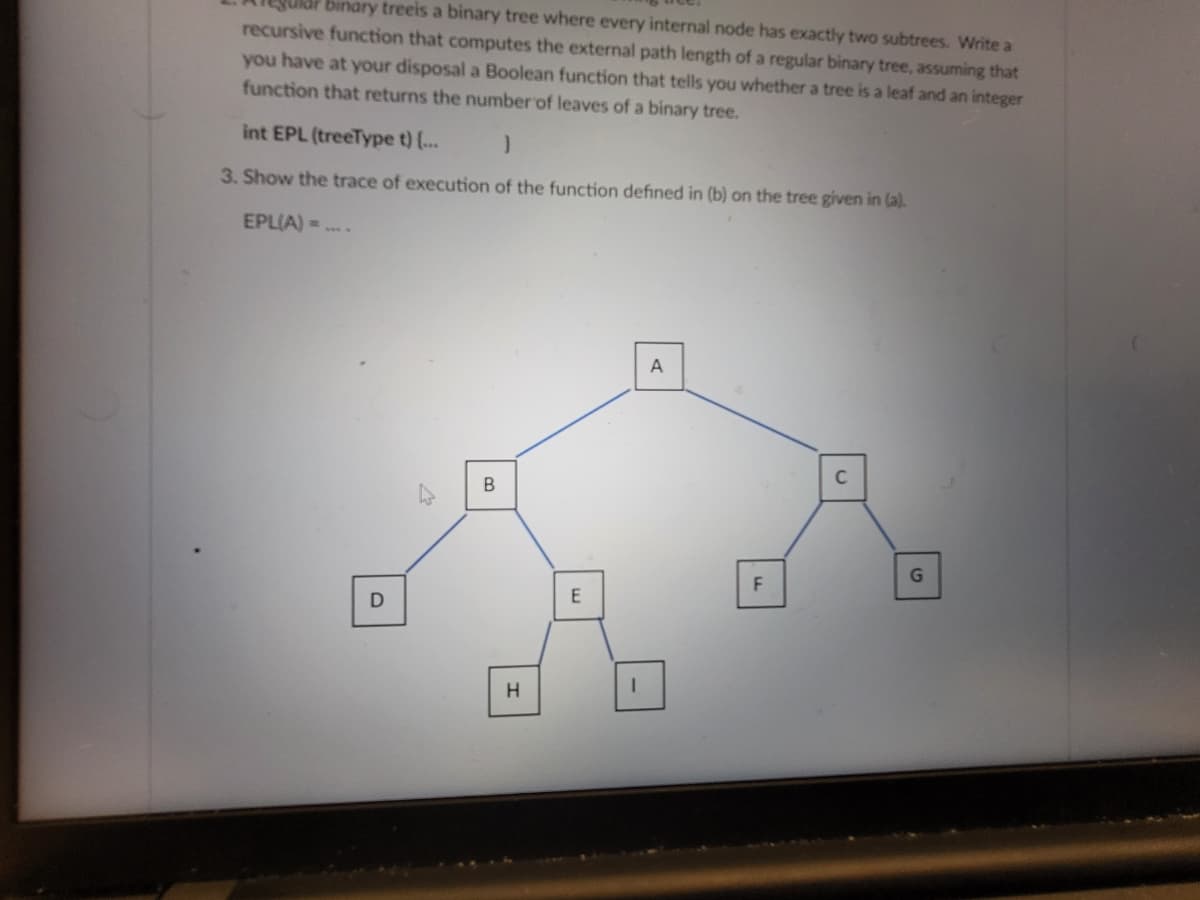 binary treeis a binary tree where every internal node has exactly two subtrees. Write a
recursive function that computes the external path length of a regular binary tree, assuming that
you have at your disposal a Boolean function that tells you whether a tree is a leaf and an integer
function that returns the number of leaves of a binary tree.
int EPL (treeType t) {...
}
3. Show the trace of execution of the function defined in (b) on the tree given in (a).
EPL(A) =
D
B
H
E
A
F
C
G