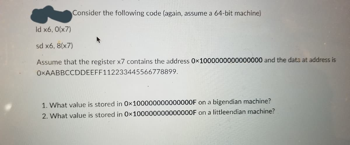 Consider the following code (again, assume a 64-bit machine)
Id x6, 0(x7)
sd x6, 8(x7)
Assume that the register x7 contains the address 0x1000000000000000 and the data at address is
OXAABBCCDDEEFF112233445566778899.
1. What value is stored in 0×100000000000000F on a bigendian machine?
2. What value is stored in 0×100000000000000F on a littleendian machine?
