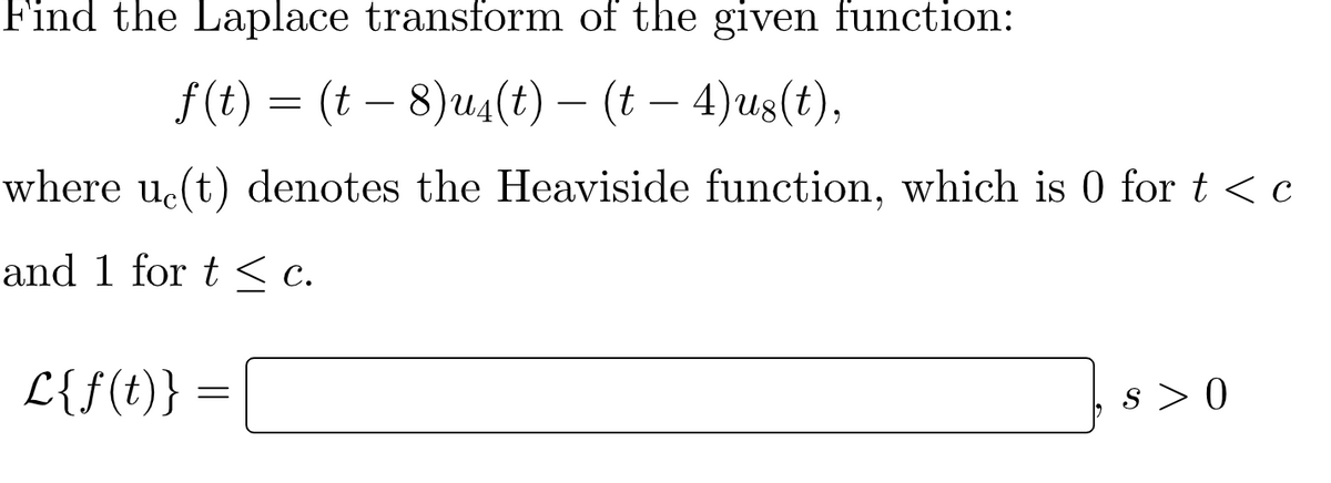 Find the Laplace transform of the given function:
f(t) = (t – 8)u4(t) – (t – 4)us(t),
-
-
where u.(t) denotes the Heaviside function, which is 0 for t < c
and 1 for t < c.
L{f(t)} =
s > 0
