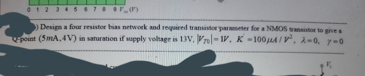 0 1 2 3 4 5 6 7 8 9 7 ()
Design a four resistor bias network and required transistor parameter for a NMOS transistor to give a
Qpoint (5mA, 4V) in saturation if supply voltage is 13V, Vro= 1V, K 100LA/ v', 2=0. y=0
%3D
%3D

