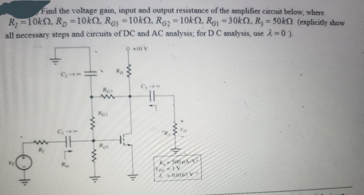 Find the voltage gain, input and output resistance of the amplifier circuit below, where
%3D
%3D
R=10k, Rp =10k2, RG3 =10KN, RG2 = 10k2, RGI = 30k2, R3 = 50k (explicitly show
%3D
%3D
all necessary steps and circuits of DC and AC analysis; for D C analysis, use 2=0).
9 +10 V
Rp
R
RG
A300 AV
R
À 0,0167 v-L

