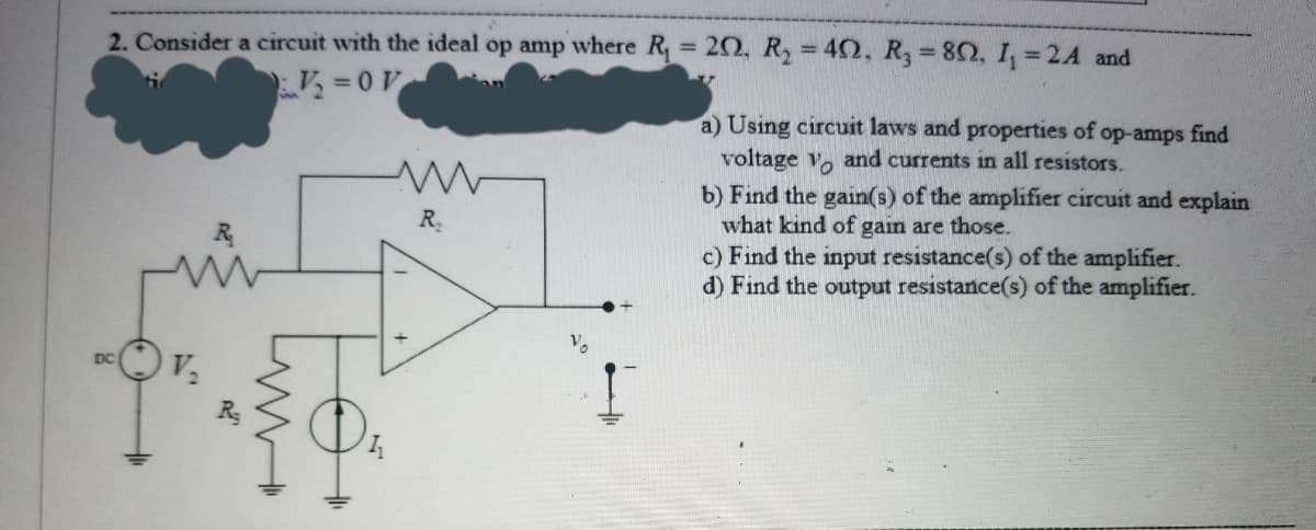 2. Consider a circuit with the ideal op amp where R,
20, R = 42, R, = 82, I, =2A and
%3D
%3D
=0V
a) Using circuit laws and properties of op-amps find
voltage v, and currents in all resistors.
b) Find the gain(s) of the amplifier circuit and explain
what kind of gain are those.
c) Find the input resistance(s) of the amplifier.
d) Find the output resistance(s) of the amplifier.
R
DC
+
