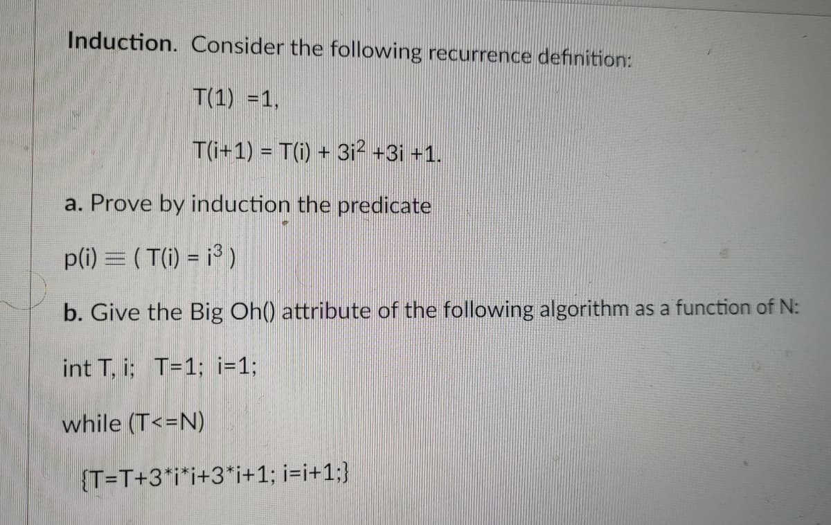 Induction. Consider the following recurrence definition:
T(1) = 1,
T(i+1) = T(i) + 3i² +3¡ +1.
a. Prove by induction the predicate
p(i) = ( T(i) = ¡³ )
b. Give the Big Oh() attribute of the following algorithm as a function of N:
int T, i; T=1; i=1;
while (T<=N)
{T=T+3*i*i+3*i+1; i=i+1;}