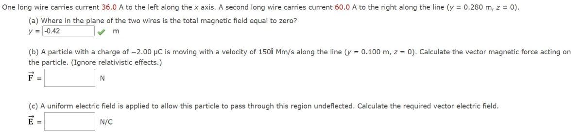 One long wire carries current 36.0 A to the left along the x axis. A second long wire carries current 60.0 A to the right along the line (y = 0.280 m, z = 0).
(a) Where in the plane of the two wires is the total magnetic field equal to zero?
y = -0.42
m
(b) A particle with a charge of -2.00 μC is moving with a velocity of 150î Mm/s along the line (y = 0.100 m, z = 0). Calculate the vector magnetic force acting on
the particle. (Ignore relativistic effects.)
F
E
TE
N
(c) A uniform electric field is applied to allow this particle to pass through this region undeflected. Calculate the required vector electric field.
E =
N/C