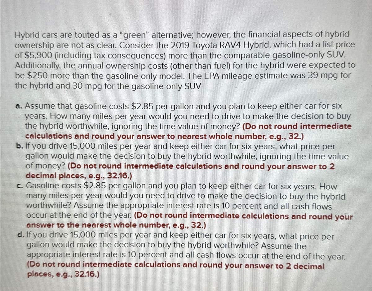 Hybrid cars are touted as a "green" alternative; however, the financial aspects of hybrid
ownership are not as clear. Consider the 2019 Toyota RAV4 Hybrid, which had a list price
of $5,900 (including tax consequences) more than the comparable gasoline-only SUV.
Additionally, the annual ownership costs (other than fuel) for the hybrid were expected to
be $250 more than the gasoline-only model. The EPA mileage estimate was 39 mpg for
the hybrid and 30 mpg for the gasoline-only SUV
a. Assume that gasoline costs $2.85 per gallon and you plan to keep either car for six
years. How many miles per year would you need to drive to make the decision to buy
the hybrid worthwhile, ignoring the time value of money? (Do not round intermediate
calculations and round your answer to nearest whole number, e.g., 32.)
b. If you drive 15,000 miles per year and keep either car for six years, what price per
gallon would make the decision to buy the hybrid worthwhile, ignoring the time value
of money? (Do not round intermediate calculations and round your answer to 2
decimal places, e.g., 32.16.)
c. Gasoline costs $2.85 per gallon and you plan to keep either car for six years. How
many miles per year would you need to drive to make the decision to buy the hybrid
worthwhile? Assume the appropriate interest rate is 10 percent and all cash flows
occur at the end of the year. (Do not round intermediate calculations and round your
answer to the nearest whole number, e.g., 32.)
d. If you drive 15,000 miles per year and keep either car for six years, what price per
gallon would make the decision to buy the hybrid worthwhile? Assume the
appropriate interest rate is 10 percent and all cash flows occur at the end of the year.
(Do not round intermediate calculations and round your answer to 2 decimal
places, e.g., 32.16.)