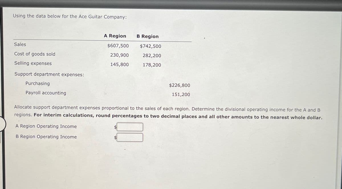 Using the data below for the Ace Guitar Company:
A Region
B Region
Sales
$607,500
$742,500
Cost of goods sold
230,900
282,200
Selling expenses
145,800
178,200
Support department expenses:
Purchasing
Payroll accounting
$226,800
151,200
Allocate support department expenses proportional to the sales of each region. Determine the divisional operating income for the A and B
regions. For interim calculations, round percentages to two decimal places and all other amounts to the nearest whole dollar.
A Region Operating Income
B Region Operating Income
