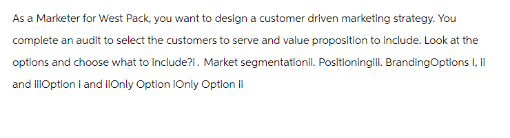 As a Marketer for West Pack, you want to design a customer driven marketing strategy. You
complete an audit to select the customers to serve and value proposition to include. Look at the
options and choose what to include?i. Market segmentationii. Positioningiii. BrandingOptions I, ii
and iiiOption i and iiOnly Option iOnly Option ii