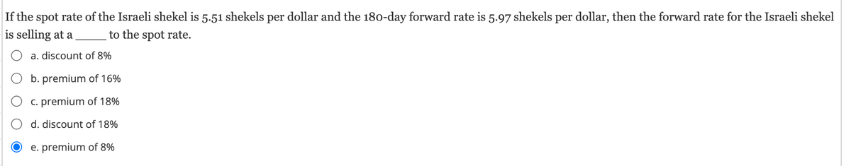 If the spot rate of the Israeli shekel is 5.51 shekels per dollar and the 180-day forward rate is 5.97 shekels per dollar, then the forward rate for the Israeli shekel
is selling at a to the spot rate.
○ a. discount of 8%
O b. premium of 16%
c. premium of 18%
○ d. discount of 18%
e. premium of 8%