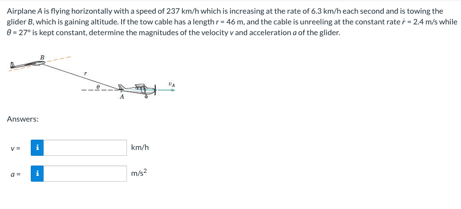 Airplane A is flying horizontally with a speed of 237 km/h which is increasing at the rate of 6.3 km/h each second and is towing the
glider B, which is gaining altitude. If the tow cable has a length r = 46 m, and the cable is unreeling at the constant rate = 2.4 m/s while
8 = 27° is kept constant, determine the magnitudes of the velocity v and acceleration a of the glider.
Answers:
V=
a =
Mi
M
T
A
km/h
m/s²
UA