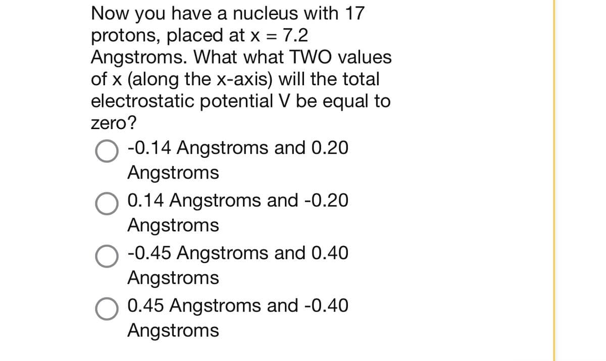Now you have a nucleus with 17
protons, placed at x = 7.2
Angstroms. What what TWO values
of x (along the x-axis) will the total
electrostatic potential V be equal to
zero?
-0.14 Angstroms and 0.20
Angstroms
0.14 Angstroms and -0.20
Angstroms
-0.45 Angstroms and 0.40
Angstroms
0.45 Angstroms and -0.40
Angstroms