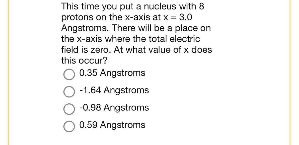 This time you put a nucleus with 8
protons on the x-axis at x = 3.0
Angstroms. There will be a place on
the x-axis where the total electric
field is zero. At what value of x does
this occur?
0.35 Angstroms
-1.64 Angstroms
-0.98 Angstroms
0.59 Angstroms