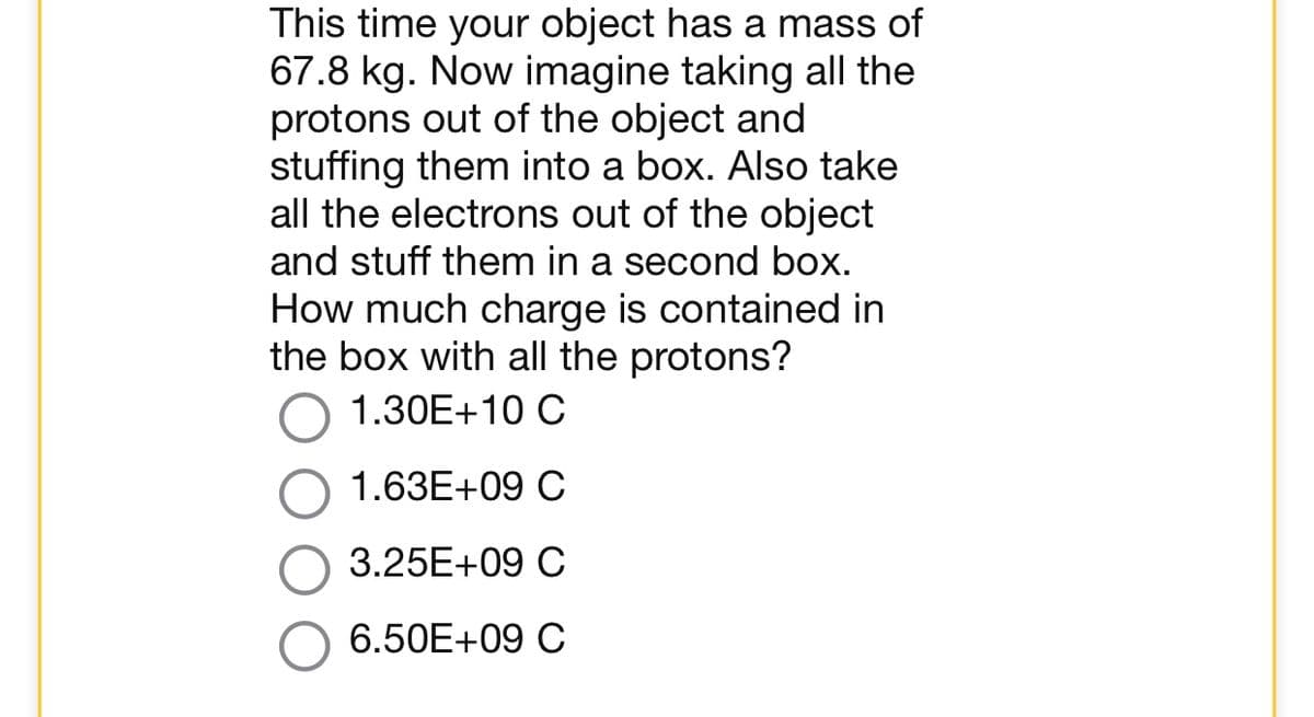 This time your object has a mass of
67.8 kg. Now imagine taking all the
protons out of the object and
stuffing them into a box. Also take
all the electrons out of the object
and stuff them in a second box.
How much charge is contained in
the box with all the protons?
1.30E+10 C
1.63E+09 C
3.25E+09 C
6.50E+09 C
