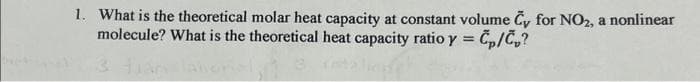 1. What is the theoretical molar heat capacity at constant volume Cy for NO2, a nonlinear
molecule? What is the theoretical heat capacity ratio y = Cp/cp?