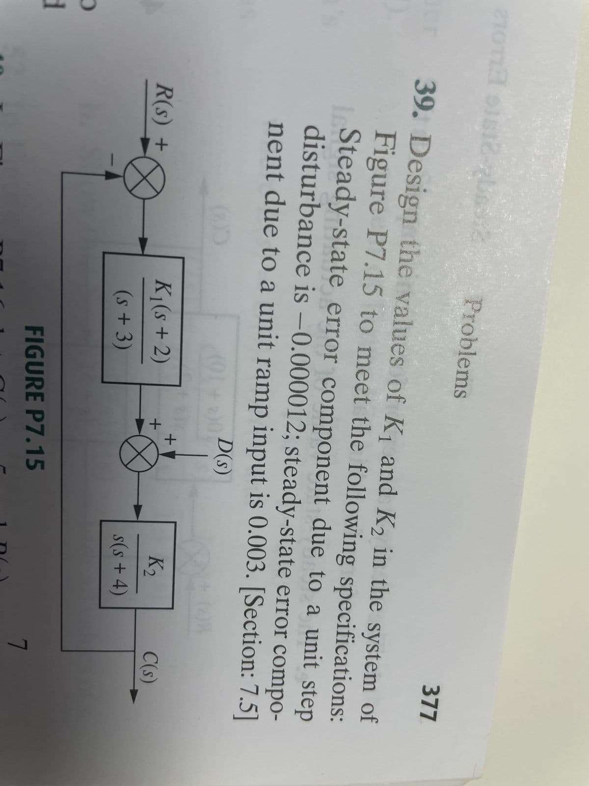 21011 1812-2basic
a
er 39. Design the values of K₁ and K₂ in the system of
Figure P7.15 to meet the following specifications:
Steady-state error component due to a unit step
disturbance is -0.000012; steady-state error compo-
nent due to a unit ramp input is 0.003. [Section: 7.5]
(91+2)0 D(S)
+ (08
d
R(s) +
Problems
(2)0
K₁(s + 2)
(s + 3)
+
+
FIGURE P7.15
K₂
s(s+4)
377
C(s)
7