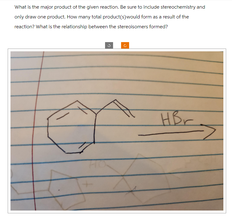 What is the major product of the given reaction. Be sure to include stereochemistry and
only draw one product. How many total product(s) would form as a result of the
reaction? What is the relationship between the stereoisomers formed?
F
HBr