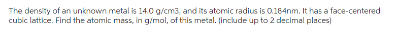 The density of an unknown metal is 14.0 g/cm3, and its atomic radius is 0.184nm. It has a face-centered
cubic lattice. Find the atomic mass, in g/mol, of this metal. (include up to 2 decimal places)