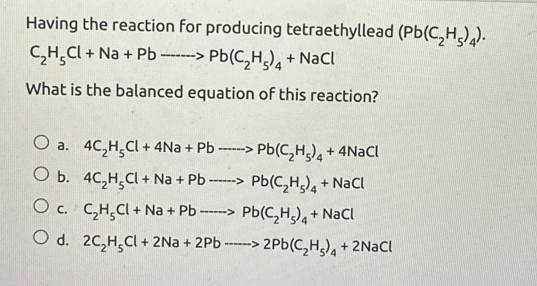 Having the reaction for producing tetraethyllead (Pb(C₂H5) 4).
C₂H₂Cl + Na + Pb ------> Pb(C₂H₂)4+ NaCl
What is the balanced equation of this reaction?
O a. 4C₂H²Cl +4Na + Pb------> Pb(C₂H5) 4 + 4NaCl
O b. 4C₂H₂Cl + Na + Pb --
Pb(C₂H5)4+ NaCl
O c. C₂H₂Cl + Na + Pb --
Pb(C₂H5)4+ NaCl
O d. 2C₂H₂Cl + 2Na+2Pb ------> 2Pb(C₂H₂) 4 + 2NaCl
------>
--->