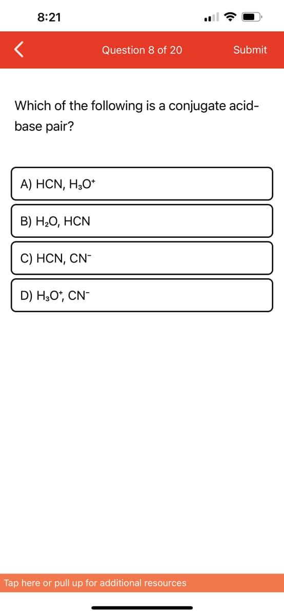 8:21
A) HCN, H3O+
Which of the following is a conjugate acid-
base pair?
B) H₂O, HCN
C) HCN, CN-
Question 8 of 20
D) H3O+, CN-
Submit
Tap here or pull up for additional resources