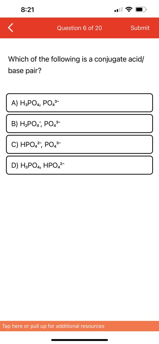 8:21
Question 6 of 20
Which of the following is a conjugate acid/
base pair?
A) H3PO4, PO4³-
B) H₂PO4, PO4³-
C) HPO4², PO4³-
D) H3PO4, HPO4²-
Submit
Tap here or pull up for additional resources