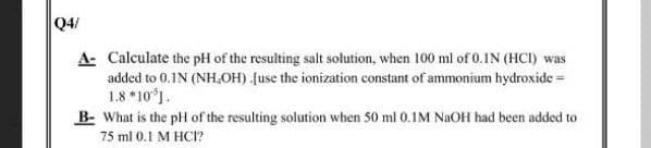Q4/
A- Calculate the pH of the resulting salt solution, when 100 ml of 0.IN (HCI) was
added to 0.1N (NH,OH) (use the ionization constant of ammonium hydroxide =
1.8 *10°).
B- What is the pH of the resulting solution when 50 ml 0.1M NAOH had been added to
75 ml 0.1 M HCI?
