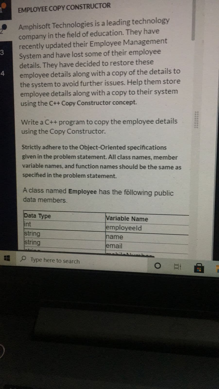 EMPLOYEE COPY CONSTRUCTOR
Amphisoft Technologies is a leading technology
company in the field of education. They have
recently updated their Employee Management
3
System and have lost some of their employee
details. They have decided to restore these
employee details along with a copy of the details to
the system to avoid further issues. Help them store
employee details along with a copy to their system
using the C++ Copy Constructor concept.
4
Write a C++ program to copy the employee details
using the Copy Constructor.
Strictly adhere to the Object-Oriented specifications
given in the problem statement. All class names, member
variable names, and function names should be the same as
specified in the problem statement.
A class named Employee has the föllowing public
data members.
Data Type
int
Variable Name
employeeld
string
string
name
email
O Type here to search
1225 2
