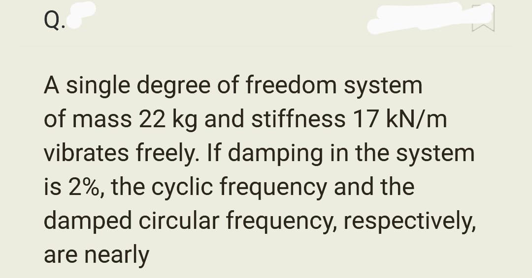 Q.
A single degree of freedom system
of mass 22 kg and stiffness 17 kN/m
vibrates freely. If damping in the system
is 2%, the cyclic frequency and the
damped circular frequency, respectively,
are nearly