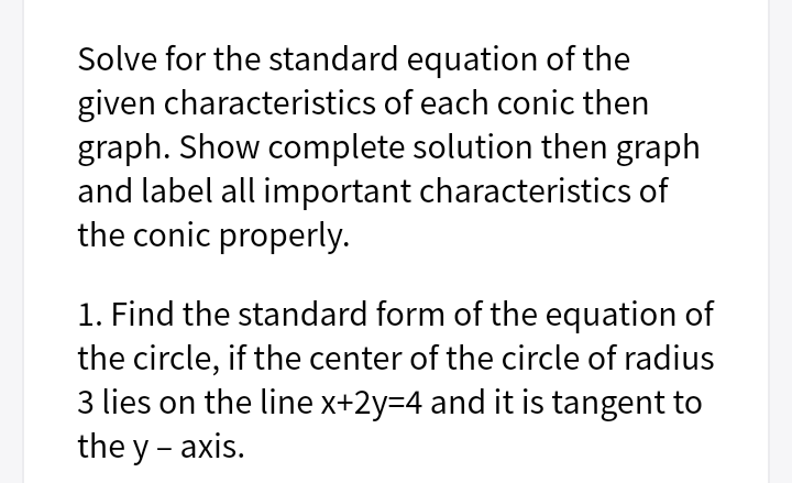 Solve for the standard equation of the
given characteristics of each conic then
graph. Show complete solution then graph
and label all important characteristics of
the conic properly.
1. Find the standard form of the equation of
the circle, if the center of the circle of radius
3 lies on the line x+2y=4 and it is tangent to
the y - axis.
