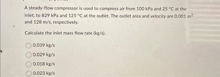 A steady-flow compressor is used to compress air from 100 kPa and 25 °C at the
inlet, to 829 kPa and 125 °C at the outlet. The outlet area and velocity are 0.001 m²
and 128 m/s, respectively.
Calculate the inlet mass flow rate (kg/s).
0.039 kg/s
0.029 kg/s
0.018 kg/s
0.023 kg/s