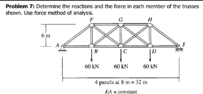 Problem 7: Determine the reactions and the force in each member of the trusses
shown. Use force method of analysis.
F
6m
B
60 KN
C
60 KN
H
4 panels at 8 m = 32 m
EA = constant
D
60 KN
E