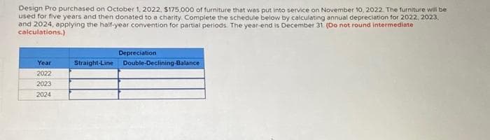 Design Pro purchased on October 1, 2022, $175,000 of furniture that was put into service on November 10, 2022. The furniture will be
used for five years and then donated to a charity Complete the schedule below by calculating annual depreciation for 2022, 2023,
and 2024, applying the half-year convention for partial periods. The year-end is December 31. (Do not round intermediate
calculations.)
Year
2022
2023
2024
Depreciation
Straight-Line Double-Declining-Balance
