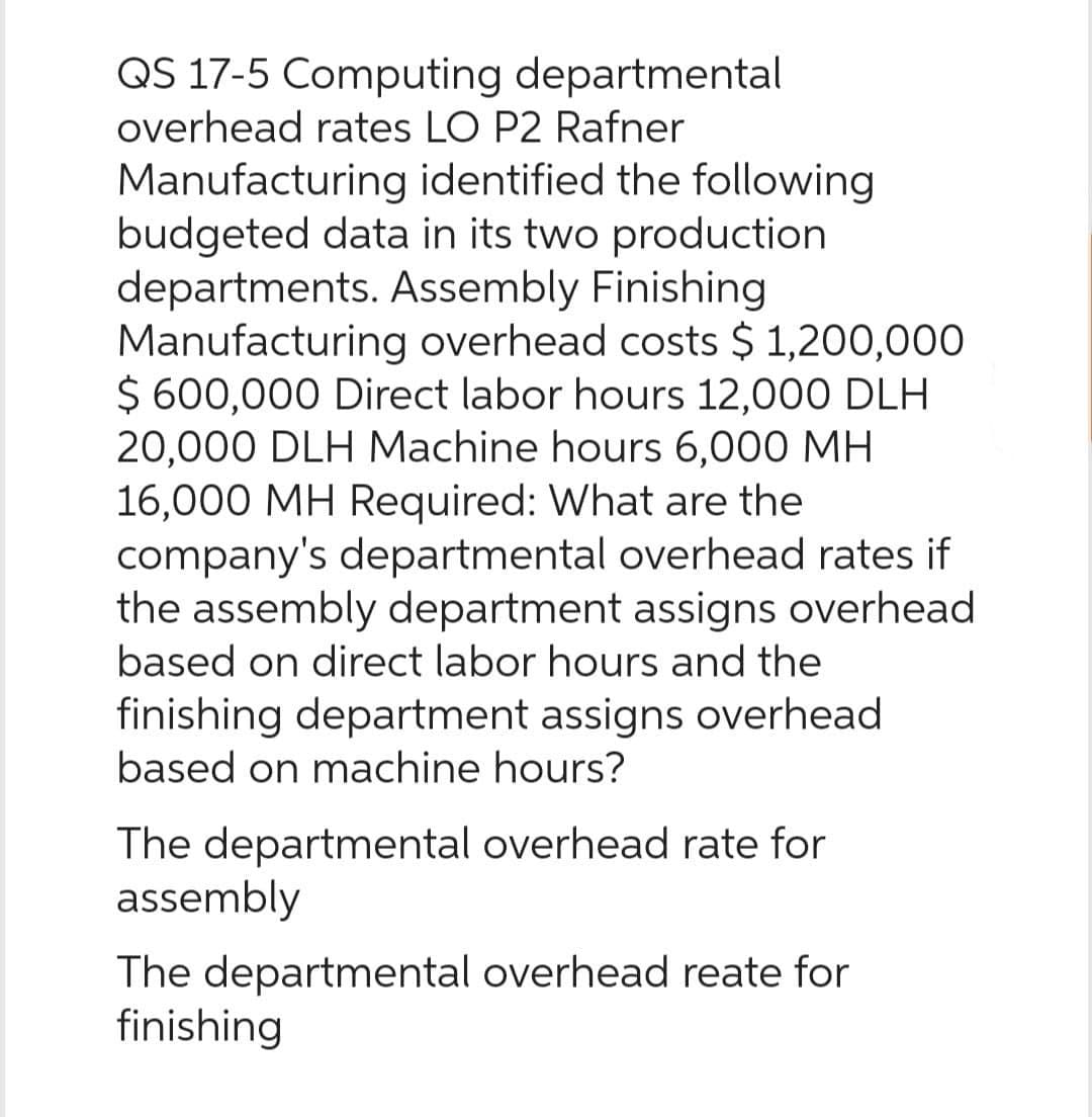 QS 17-5 Computing departmental
overhead rates LO P2 Rafner
Manufacturing identified the following
budgeted data in its two production
departments. Assembly Finishing
Manufacturing overhead costs $ 1,200,000
$ 600,000 Direct labor hours 12,000 DLH
20,000 DLH Machine hours 6,000 MH
16,000 MH Required: What are the
company's departmental overhead rates if
the assembly department assigns overhead
based on direct labor hours and the
finishing department assigns overhead
based on machine hours?
The departmental overhead rate for
assembly
The departmental overhead reate for
finishing