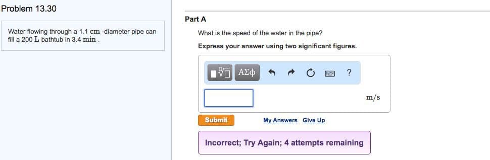 Problem 13.30
Water flowing through a 1.1 cm -diameter pipe can
fill a 200 L bathtub in 3.4 min.
Part A
What is the speed of the water in the pipe?
Express your answer using two significant figures.
[Π ΑΣΦ
Submit
My Answers Give Up
?
Incorrect; Try Again; 4 attempts remaining
m/s