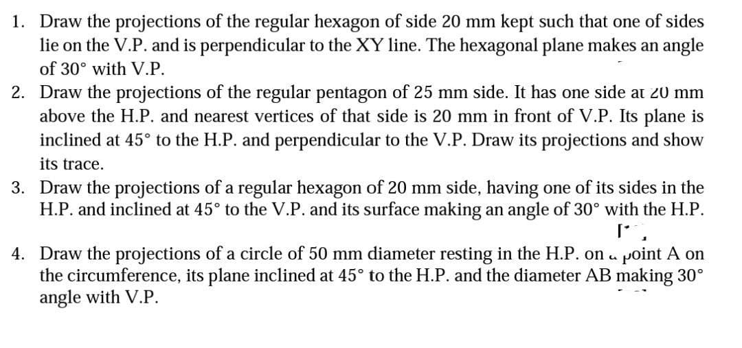 1. Draw the projections of the regular hexagon of side 20 mm kept such that one of sides
lie on the V.P. and is perpendicular to the XY line. The hexagonal plane makes an angle
of 30° with V.P.
2. Draw the projections of the regular pentagon of 25 mm side. It has one side at 20 mm
above the H.P. and nearest vertices of that side is 20 mm in front of V.P. Its plane is
inclined at 45° to the H.P. and perpendicular to the V.P. Draw its projections and show
its trace.
3. Draw the projections of a regular hexagon of 20 mm side, having one of its sides in the
H.P. and inclined at 45° to the V.P. and its surface making an angle of 30° with the H.P.
I'
J
5
4. Draw the projections of a circle of 50 mm diameter resting in the H.P. on point A on
the circumference, its plane inclined at 45° to the H.P. and the diameter AB making 30°
angle with V.P.