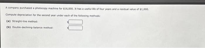 A company purchased a photocopy machine for $16,000. It has a useful life of four years and a residual value of $1,000.
Compute depreciation for the second year under each of the following methods:
(a) Straight-line method:
(b) Double-declining-balance method: