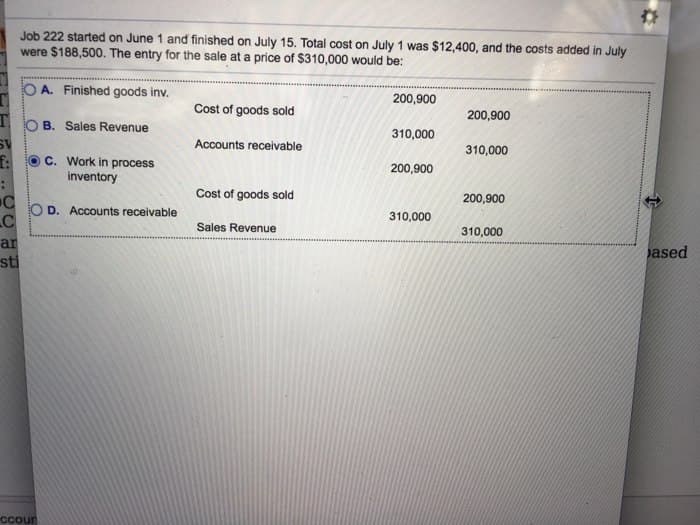 SV
f:
Job 222 started on June 1 and finished on July 15. Total cost on July 1 was $12,400, and the costs added in July
were $188,500. The entry for the sale at a price of $310,000 would be:
O A. Finished goods inv.
OB. Sales Revenue
C. Work in process
inventory
OD. Accounts receivable
C
C
ar
sti
Ccour
Cost of goods sold
Accounts receivable
Cost of goods sold
Sales Revenue
200,900
310,000
200,900
310,000
200,900
310,000
200,900
310,000
ased