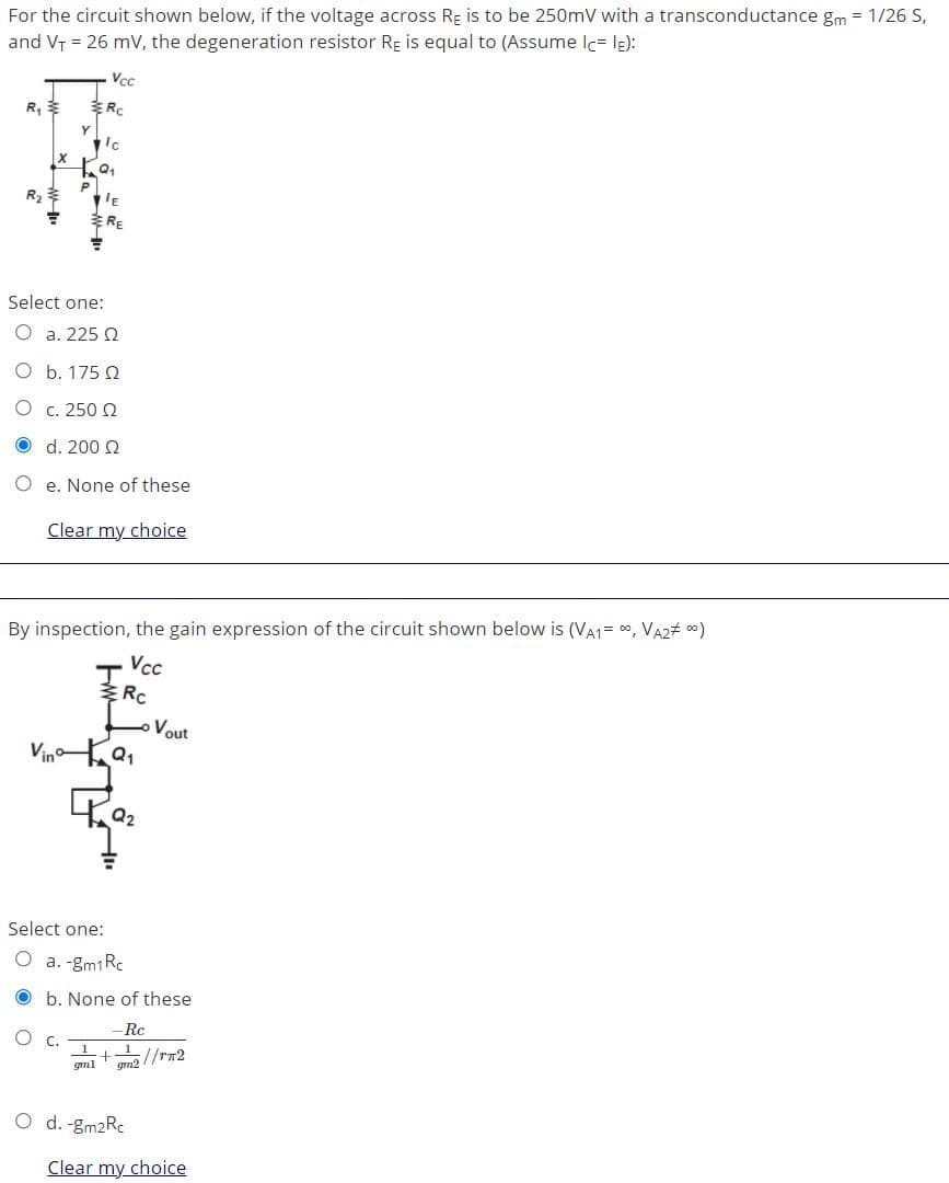 For the circuit shown below, if the voltage across Re is to be 250mV with a transconductance gm = 1/26 S,
and VT = 26 mV, the degeneration resistor RE is equal to (Assume Ic= lE):
Vcc
R,
R
Y
R2
Select one:
O a. 225 Q
O b. 175 2
O c. 250 2
O d. 200 2
O e. None of these
Clear my choice
By inspection, the gain expression of the circuit shown below is (VA1= ", VA2# c0)
Vc
Vout
Vin a1
Q2
Select one:
O a. -gm1Rc
O b. None of these
-Rc
C.
5//rn2
gml
gm2
O d. -gm2Rc
Clear my choice
