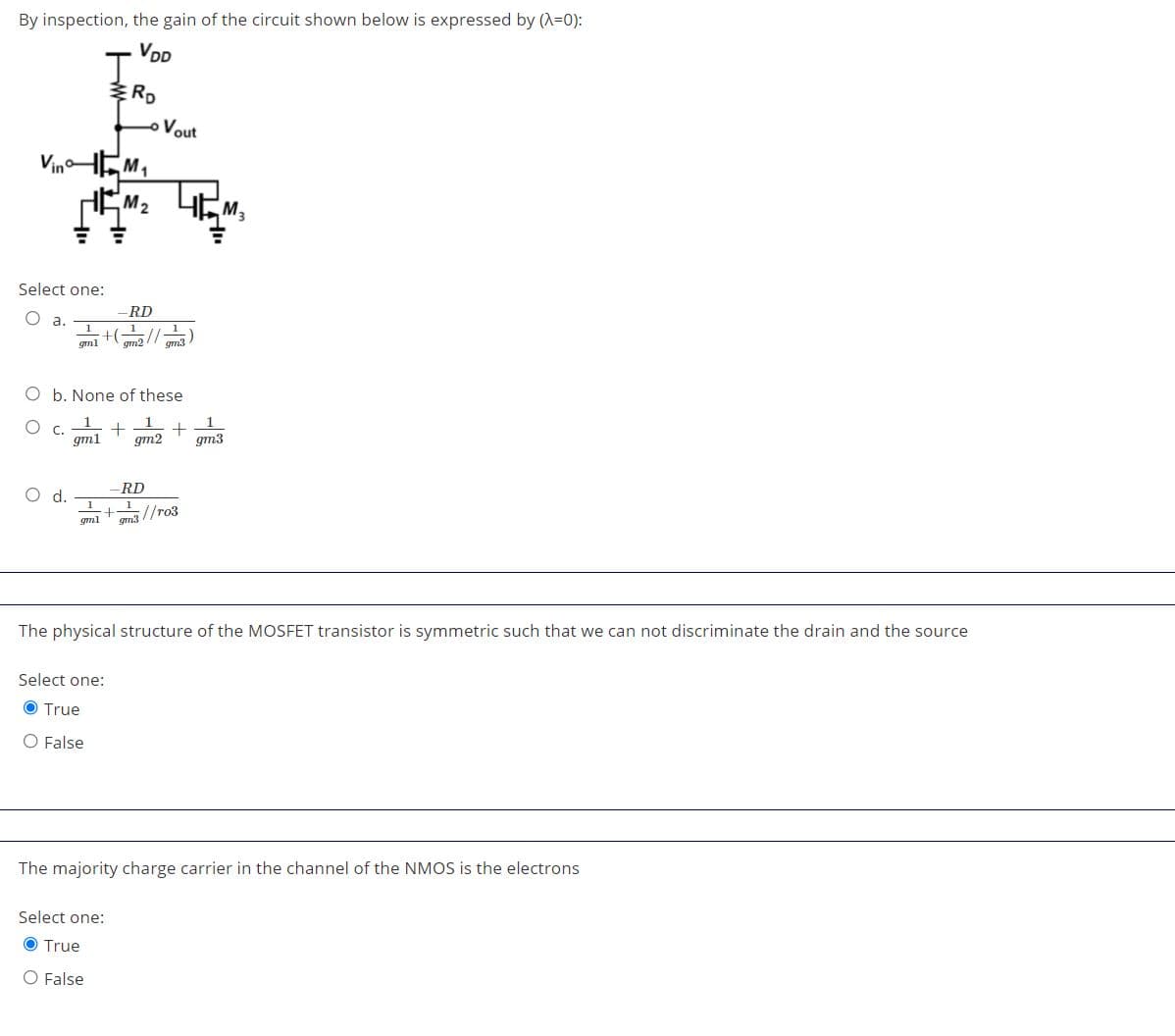 By inspection, the gain of the circuit shown below is expressed by (A=0):
VDD
I.
RD
oVout
VinHEM,
EM,
M2
Select one:
RD
O a.
1
1
+(
//
gml
gm2
gm3
O b. None of these
C.
gm1
gm2
gm3
RD
1
m3 //ro3
d.
gml
The physical structure of the MOSFET transistor is symmetric such that we can not discriminate the drain and the source
Select one:
O True
O False
The majority charge carrier in the channel of the NMOS is the electrons
Select one:
O True
O False
