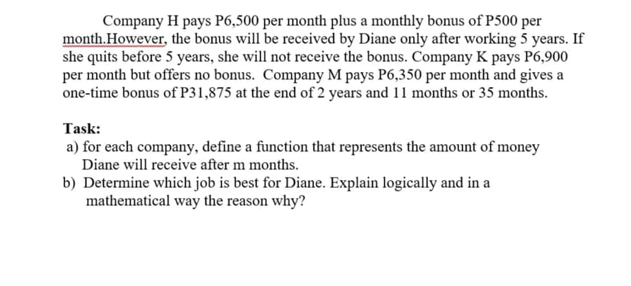 Company H pays P6,500 per month plus a monthly bonus of P500 per
month.However, the bonus will be received by Diane only after working 5 years. If
she quits before 5 years, she will not receive the bonus. Company K pays P6,900
per month but offers no bonus. Company M pays P6,350 per month and gives a
one-time bonus of P31,875 at the end of 2 years and 11 months or 35 months.
Task:
a) for each company, define a function that represents the amount of money
Diane will receive after m months.
b) Determine which job is best for Diane. Explain logically and in a
mathematical way the reason why?
