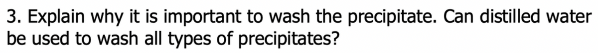 3. Explain why it is important to wash the precipitate. Can distilled water
be used to wash all types of precipitates?
