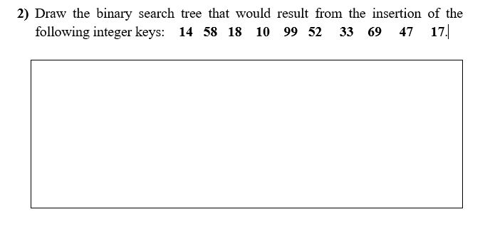 2) Draw the binary search tree that would result from the insertion of the
following integer keys: 14 58 18 10 99 52
33 69 47 17.
