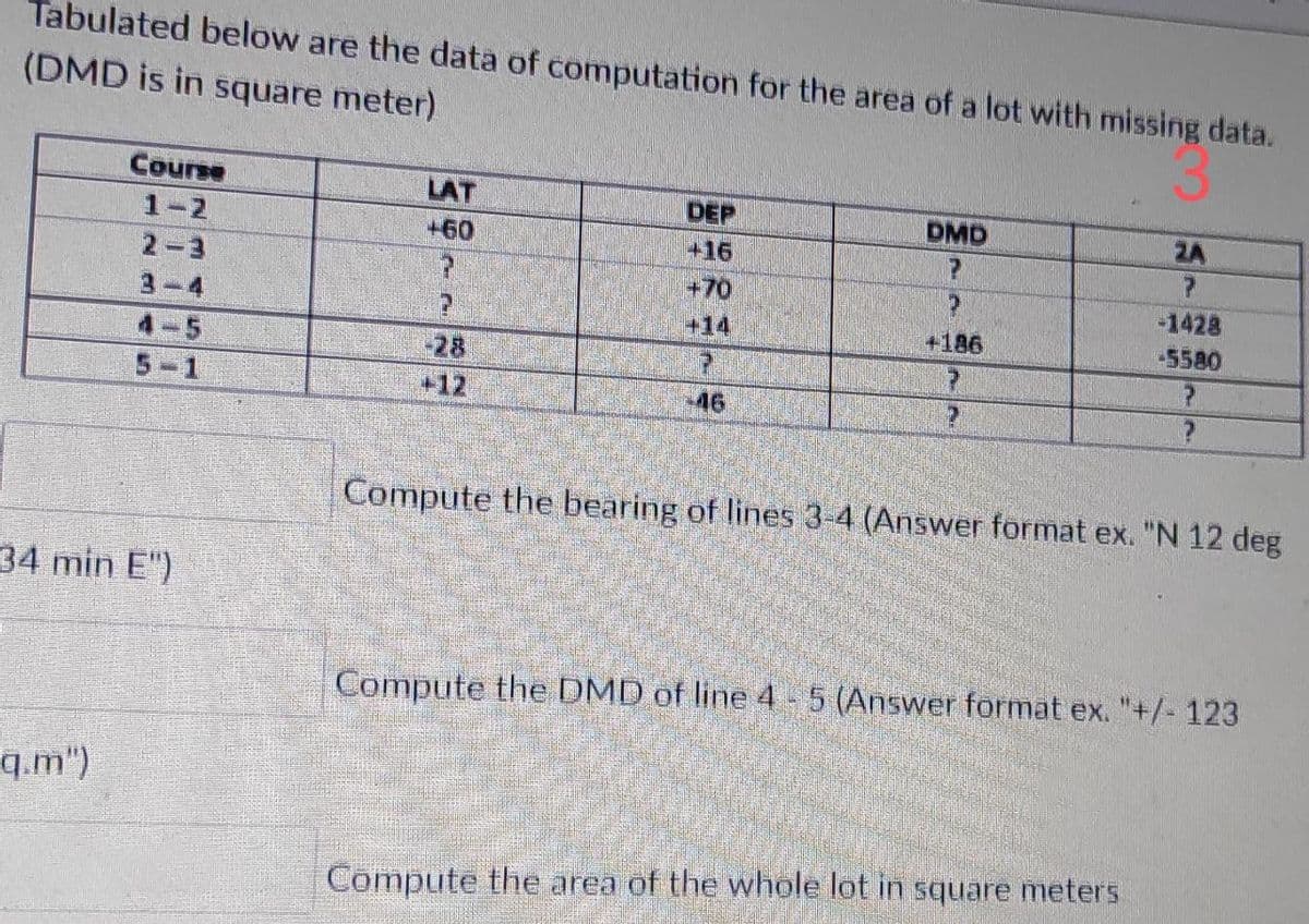 Tabulated below are the data of computation for the area of a lot with missing data.
(DMD is in square meter)
Course
LAT
DEP
DMD
2A
1-2
+60
+16
2-3
+70
-1428
-5580
+14
+186
4-5
28
+12
5-1
46
Compute the bearing of lines 3-4 (Answer format ex. "N 12 deg
34 min E")
Compute the DMD of line 4 - 5 (Answer format ex. "+/- 123
q.m")
Compute the area of the whole lot in square meters
