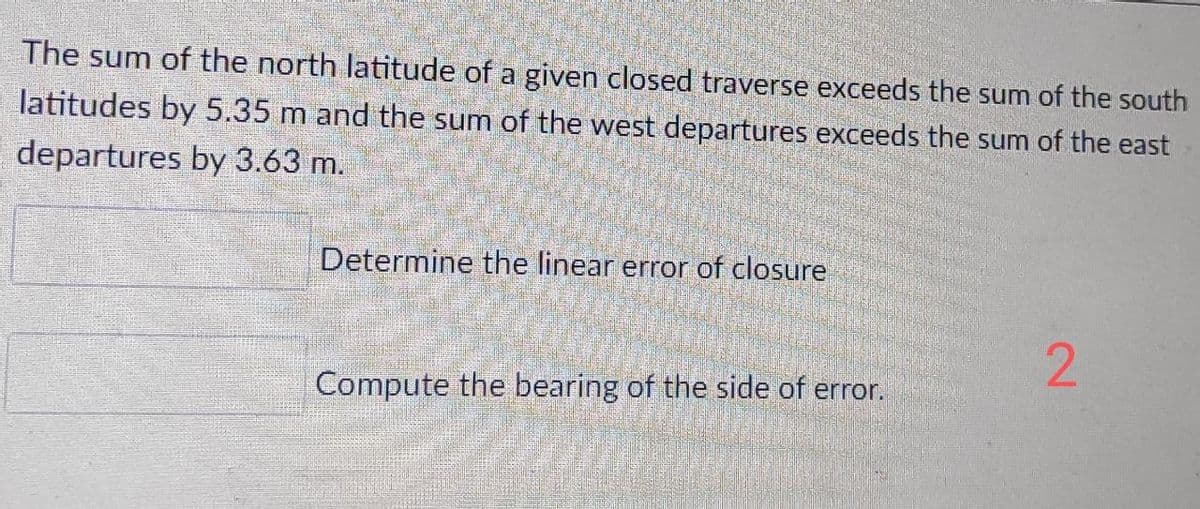 The sum of the north latitude of a given closed traverse exceeds the sum of the south
latitudes by 5.35 m and the sum of the west departures exceeds the sum of the east
departures by 3.63 m.
Determine the linear error of closure
Compute the bearing of the side of error.
2.
