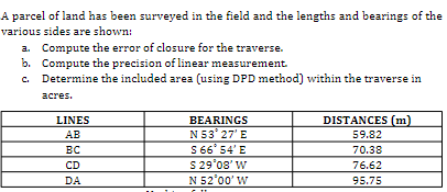 A parcel of land has been surveyed in the field and the lengths and bearings of the
various sides are shown:
a. Compute the error of closure for the traverse.
b. Compute the precision of linear measurement.
Determine the included area (using DPD method) within the traverse in
асres.
BEARINGS
N53' 27'E
S 66° 54'E
S 29'08' W
N 52°00' W
LINES
DISTANCES (m)
AB
59.82
вс
70.38
76.62
CD
DA
95.75
