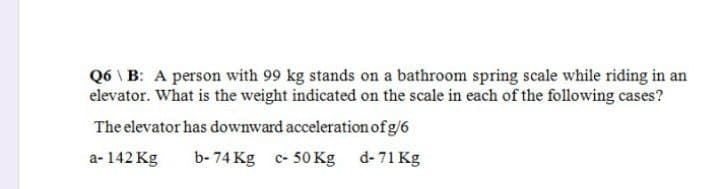 Q6B: A person with 99 kg stands on a bathroom spring scale while riding in an
elevator. What is the weight indicated on the scale in each of the following cases?
The elevator has downward acceleration of g/6
a-142 Kg
b-74 Kg c- 50 Kg
d- 71 Kg